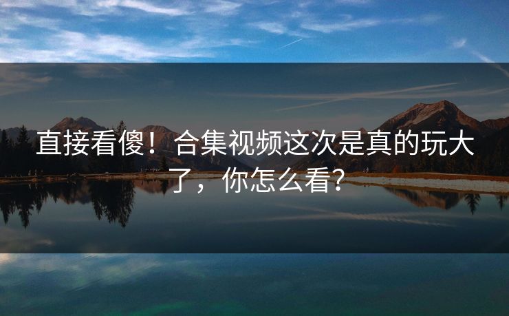 直接看傻！合集视频这次是真的玩大了，你怎么看？