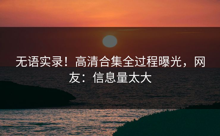 无语实录！高清合集全过程曝光，网友：信息量太大