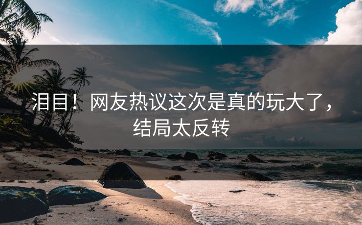 泪目！网友热议这次是真的玩大了，结局太反转