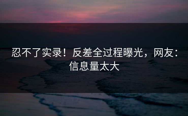 忍不了实录！反差全过程曝光，网友：信息量太大