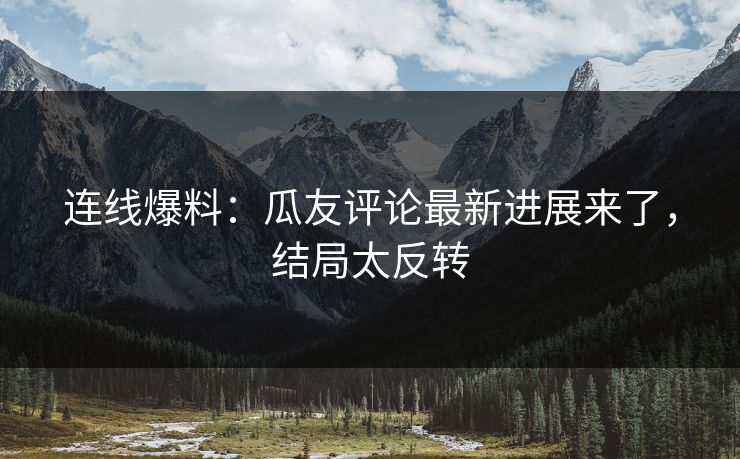连线爆料：瓜友评论最新进展来了，结局太反转