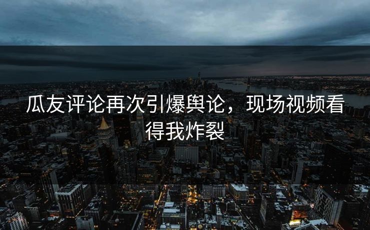 瓜友评论再次引爆舆论，现场视频看得我炸裂