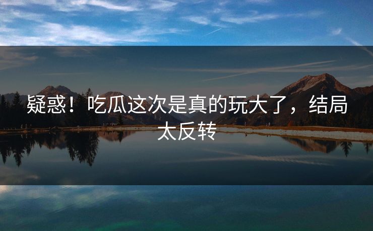疑惑！吃瓜这次是真的玩大了，结局太反转