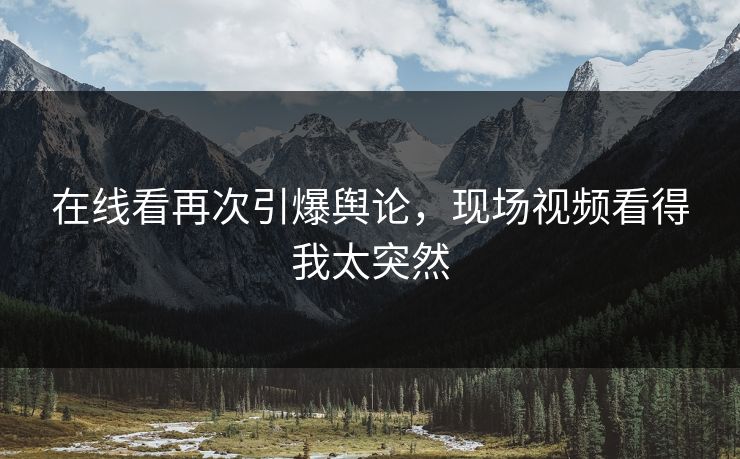 在线看再次引爆舆论，现场视频看得我太突然