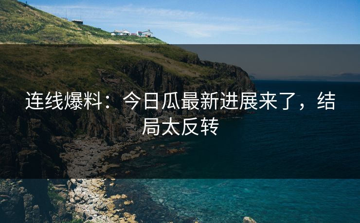 连线爆料：今日瓜最新进展来了，结局太反转