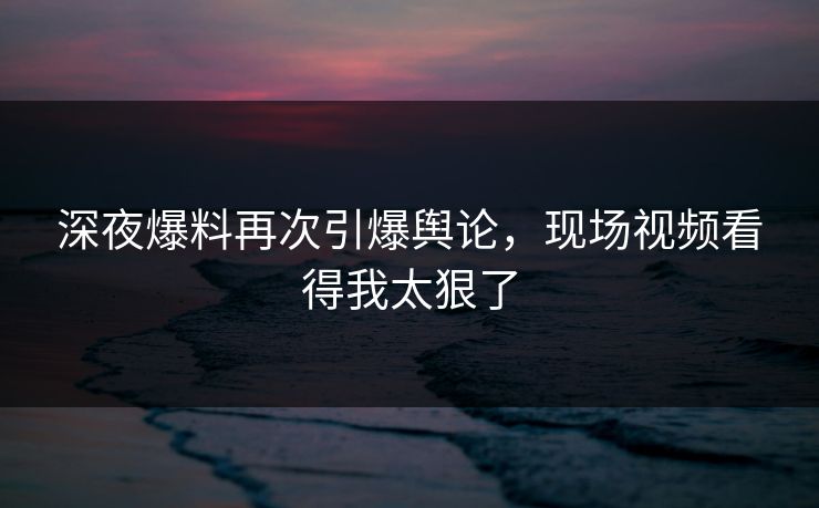 深夜爆料再次引爆舆论，现场视频看得我太狠了