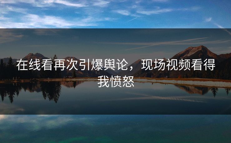 在线看再次引爆舆论，现场视频看得我愤怒