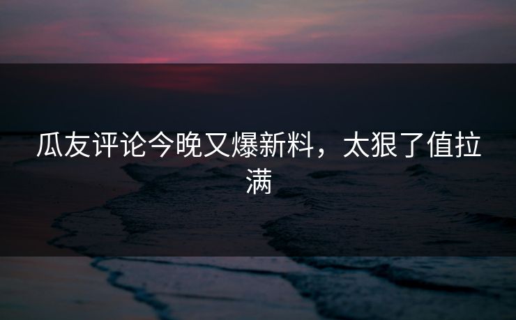 瓜友评论今晚又爆新料，太狠了值拉满