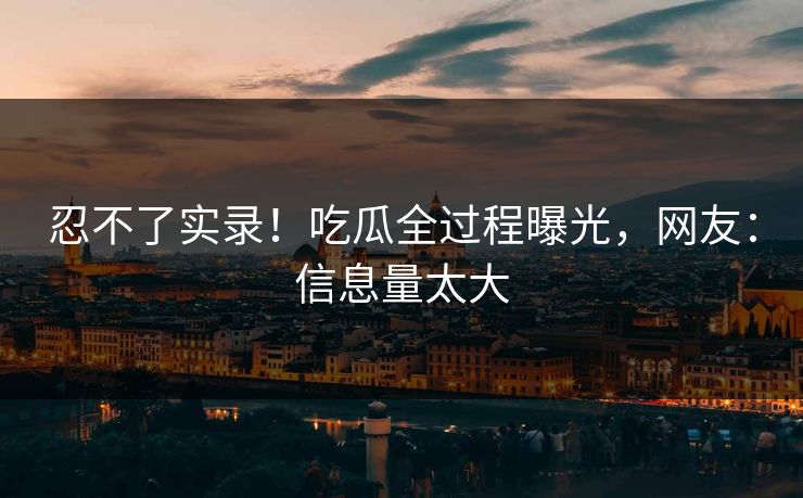 忍不了实录！吃瓜全过程曝光，网友：信息量太大