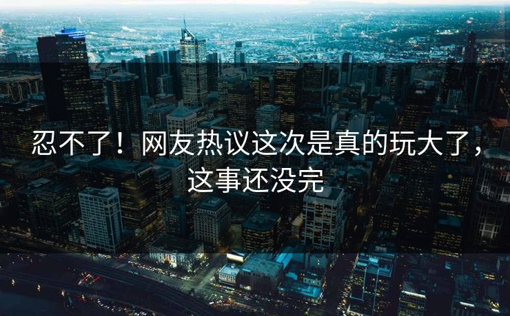 忍不了！网友热议这次是真的玩大了，这事还没完
