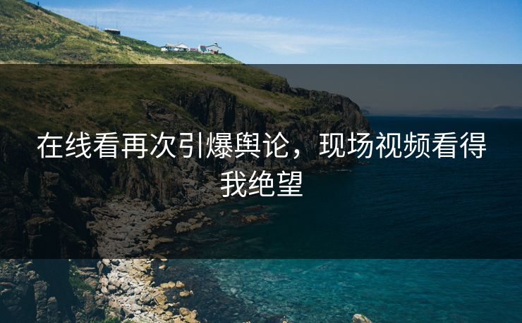 在线看再次引爆舆论，现场视频看得我绝望