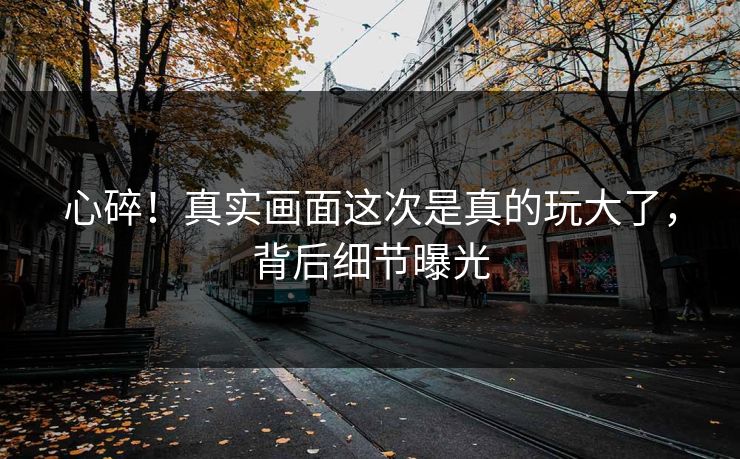 心碎！真实画面这次是真的玩大了，背后细节曝光
