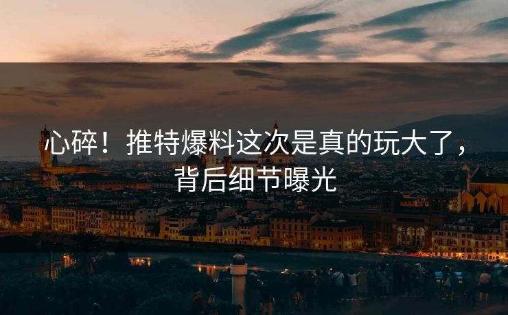 心碎！推特爆料这次是真的玩大了，背后细节曝光