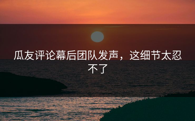 瓜友评论幕后团队发声，这细节太忍不了