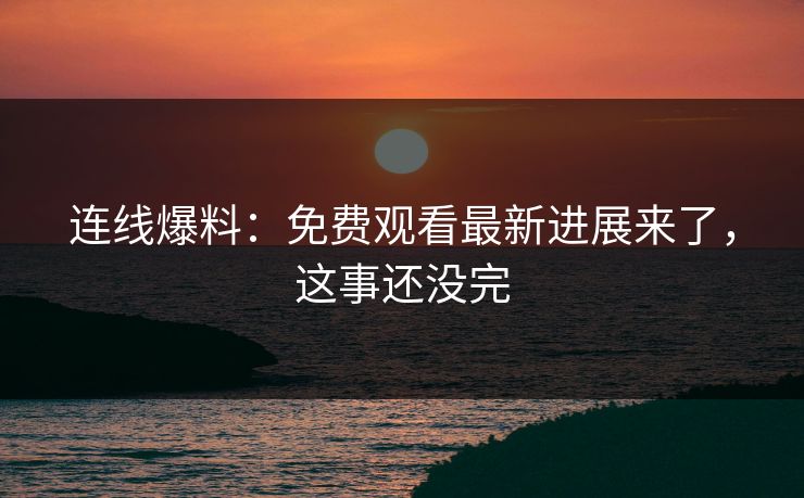 连线爆料：免费观看最新进展来了，这事还没完