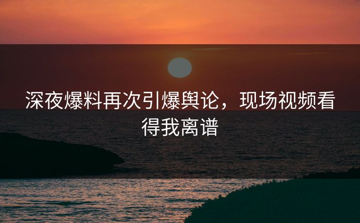 深夜爆料再次引爆舆论，现场视频看得我离谱