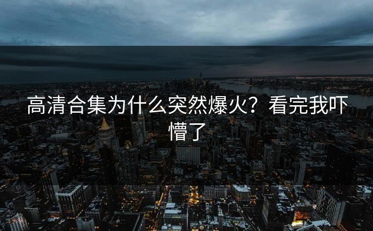 高清合集为什么突然爆火？看完我吓懵了