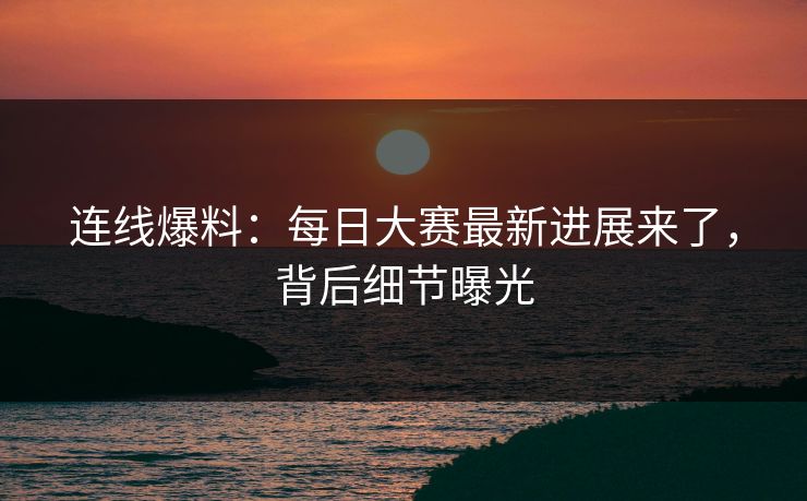 连线爆料：每日大赛最新进展来了，背后细节曝光