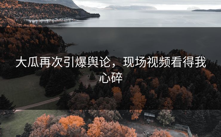大瓜再次引爆舆论，现场视频看得我心碎
