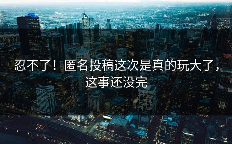 忍不了！匿名投稿这次是真的玩大了，这事还没完