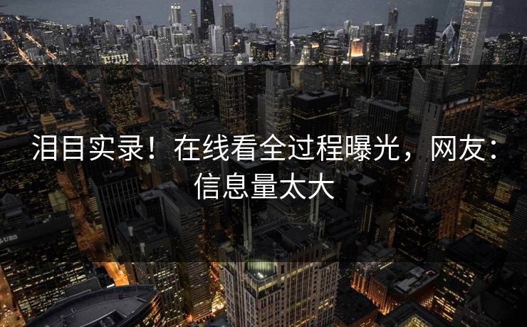 泪目实录！在线看全过程曝光，网友：信息量太大