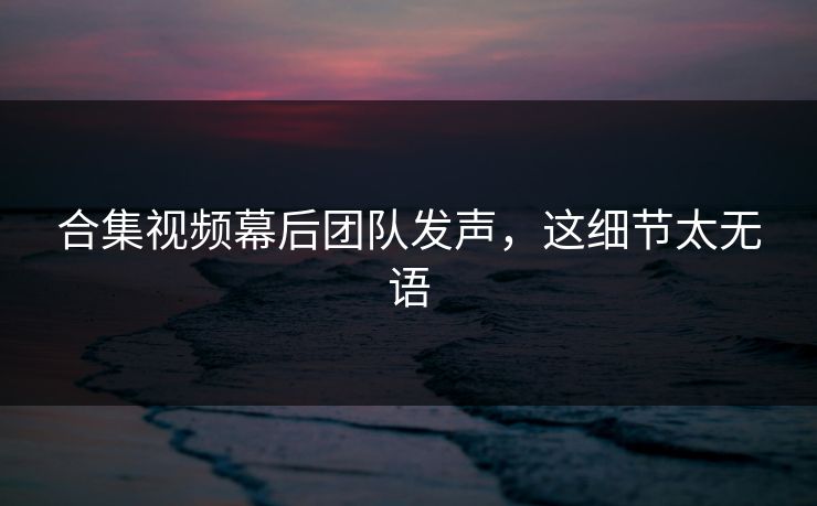 合集视频幕后团队发声，这细节太无语