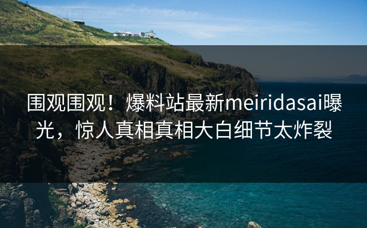 围观围观！爆料站最新meiridasai曝光，惊人真相真相大白细节太炸裂
