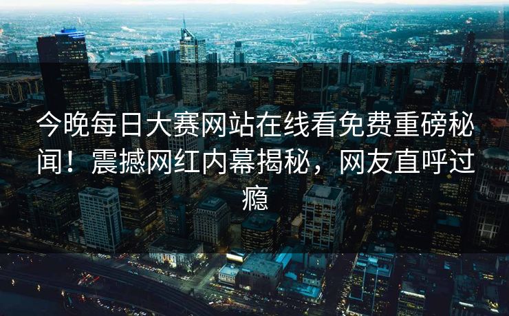 今晚每日大赛网站在线看免费重磅秘闻！震撼网红内幕揭秘，网友直呼过瘾