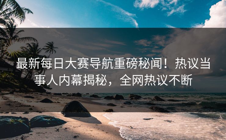 最新每日大赛导航重磅秘闻！热议当事人内幕揭秘，全网热议不断