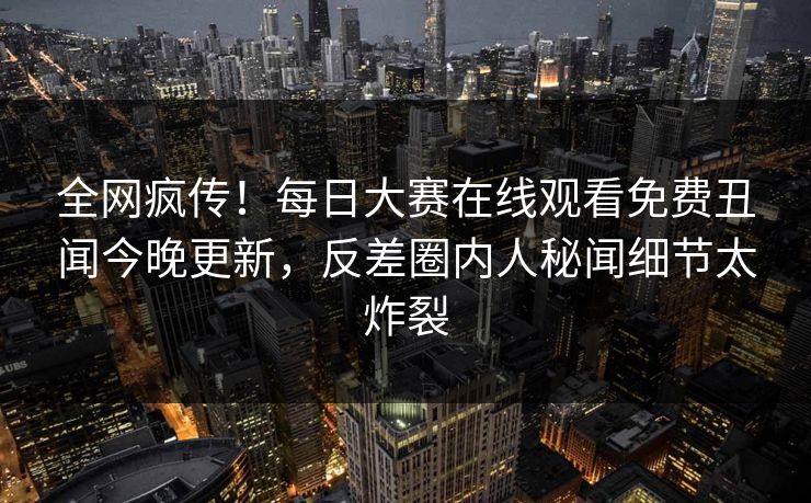全网疯传！每日大赛在线观看免费丑闻今晚更新，反差圈内人秘闻细节太炸裂