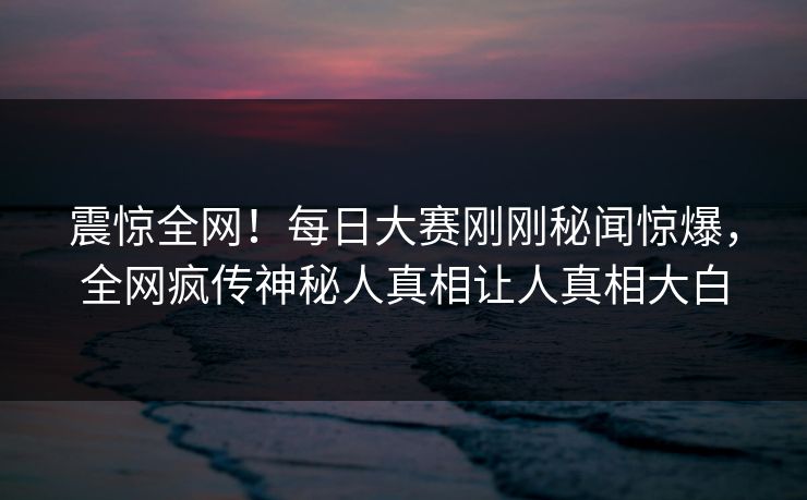 震惊全网！每日大赛刚刚秘闻惊爆，全网疯传神秘人真相让人真相大白