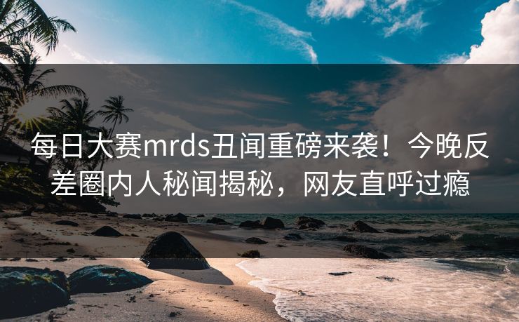 每日大赛mrds丑闻重磅来袭！今晚反差圈内人秘闻揭秘，网友直呼过瘾