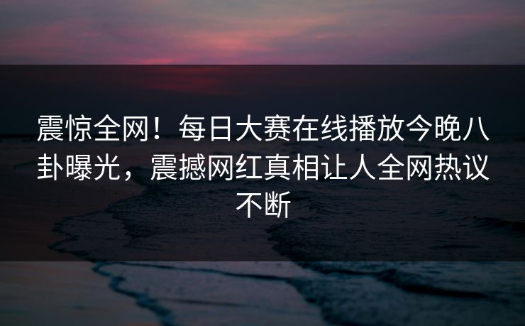 震惊全网！每日大赛在线播放今晚八卦曝光，震撼网红真相让人全网热议不断