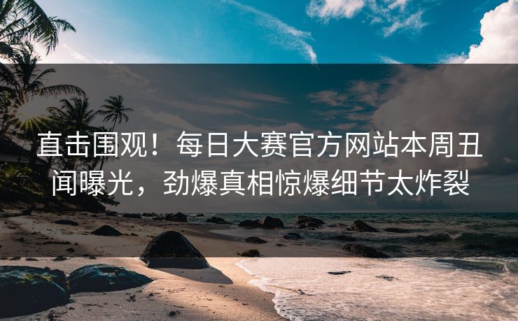 直击围观！每日大赛官方网站本周丑闻曝光，劲爆真相惊爆细节太炸裂