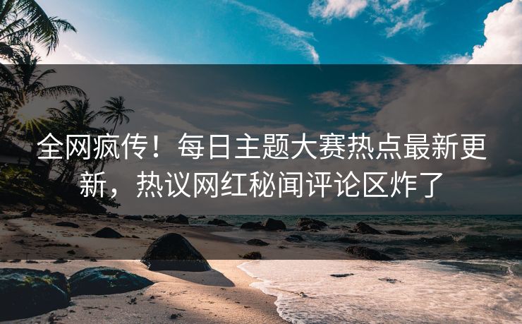 全网疯传！每日主题大赛热点最新更新，热议网红秘闻评论区炸了