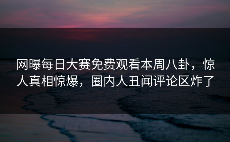 网曝每日大赛免费观看本周八卦，惊人真相惊爆，圈内人丑闻评论区炸了