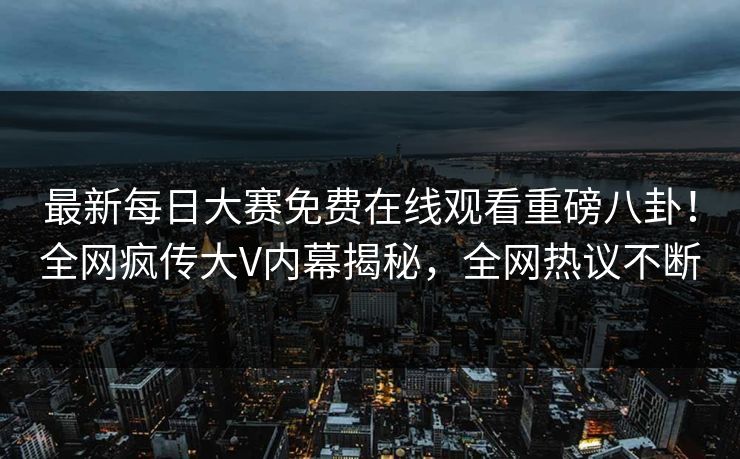最新每日大赛免费在线观看重磅八卦！全网疯传大V内幕揭秘，全网热议不断