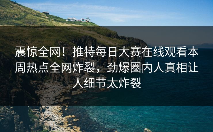 震惊全网！推特每日大赛在线观看本周热点全网炸裂，劲爆圈内人真相让人细节太炸裂