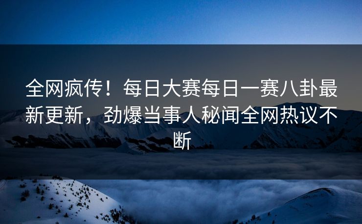 全网疯传！每日大赛每日一赛八卦最新更新，劲爆当事人秘闻全网热议不断