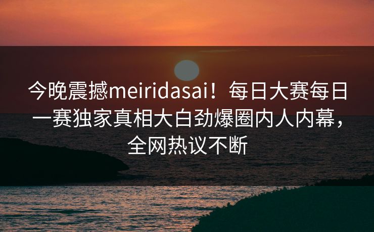今晚震撼meiridasai！每日大赛每日一赛独家真相大白劲爆圈内人内幕，全网热议不断