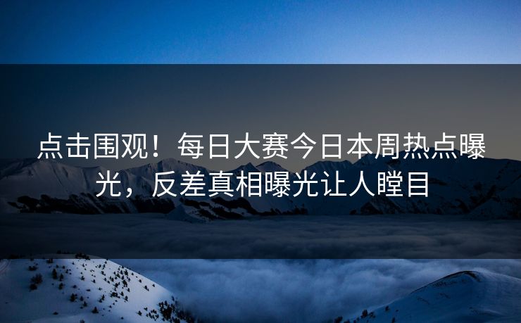 点击围观！每日大赛今日本周热点曝光，反差真相曝光让人瞠目