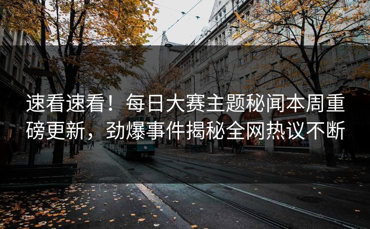 速看速看！每日大赛主题秘闻本周重磅更新，劲爆事件揭秘全网热议不断