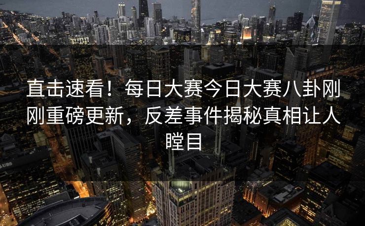 直击速看！每日大赛今日大赛八卦刚刚重磅更新，反差事件揭秘真相让人瞠目