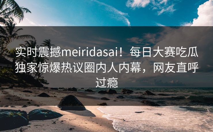 实时震撼meiridasai！每日大赛吃瓜独家惊爆热议圈内人内幕，网友直呼过瘾