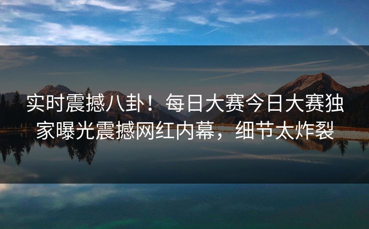 实时震撼八卦！每日大赛今日大赛独家曝光震撼网红内幕，细节太炸裂