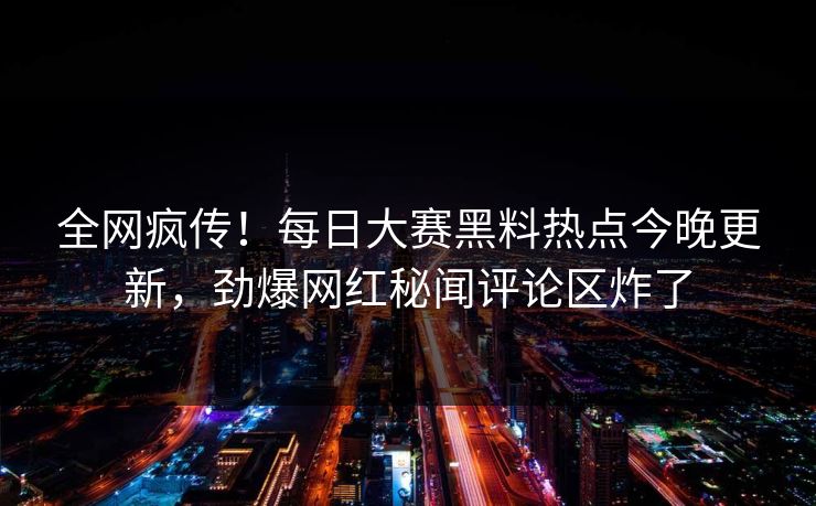 全网疯传！每日大赛黑料热点今晚更新，劲爆网红秘闻评论区炸了