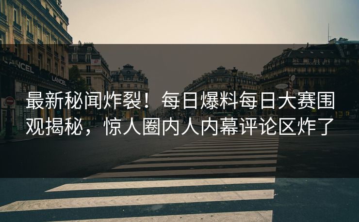 最新秘闻炸裂！每日爆料每日大赛围观揭秘，惊人圈内人内幕评论区炸了