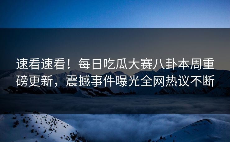 速看速看！每日吃瓜大赛八卦本周重磅更新，震撼事件曝光全网热议不断
