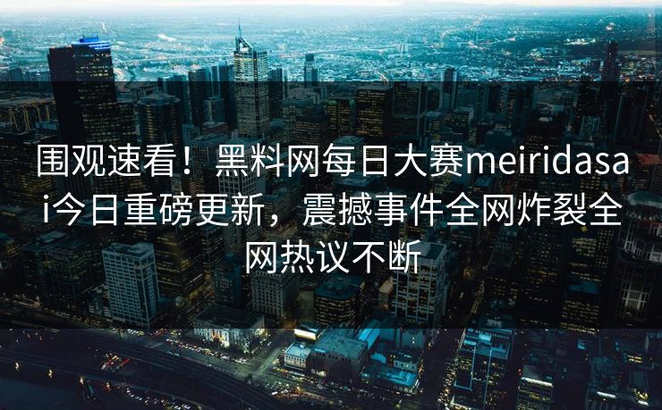 围观速看！黑料网每日大赛meiridasai今日重磅更新，震撼事件全网炸裂全网热议不断