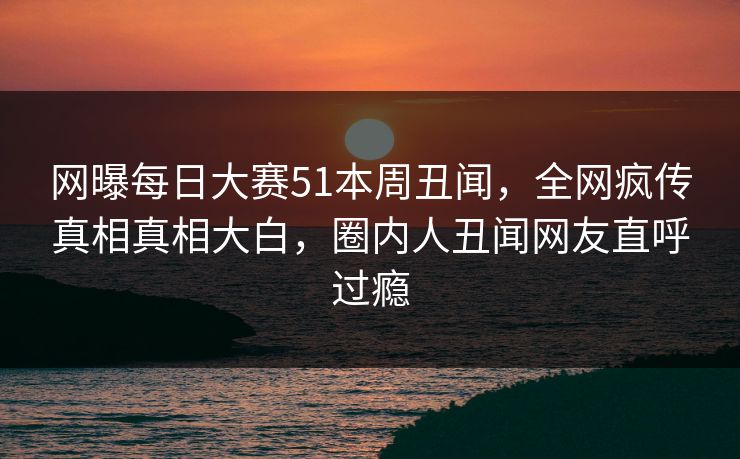 网曝每日大赛51本周丑闻，全网疯传真相真相大白，圈内人丑闻网友直呼过瘾